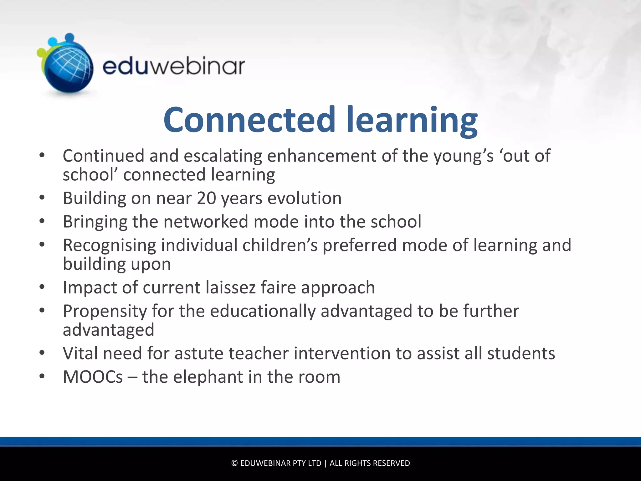 Connected learning
• Continued and escalating enhancement of the young’s ‘out of
  school’ connected learning
• Building on near 20 years evolution
• Bringing the networked mode into the school
• Recognising individual children’s preferred mode of learning and
  building upon
• Impact of current laissez faire approach
• Propensity for the educationally advantaged to be further
  advantaged
• Vital need for astute teacher intervention to assist all students
• MOOCs – the elephant in the room



                        © EDUWEBINAR PTY LTD | ALL RIGHTS RESERVED
 