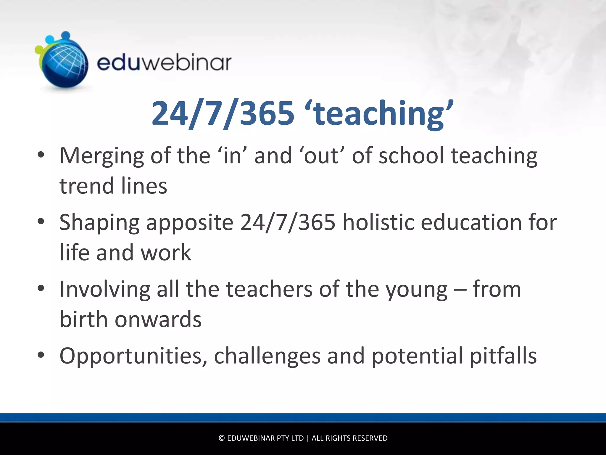 24/7/365 ‘teaching’
• Merging of the ‘in’ and ‘out’ of school teaching
  trend lines
• Shaping apposite 24/7/365 holistic education for
  life and work
• Involving all the teachers of the young – from
  birth onwards
• Opportunities, challenges and potential pitfalls


                 © EDUWEBINAR PTY LTD | ALL RIGHTS RESERVED
 