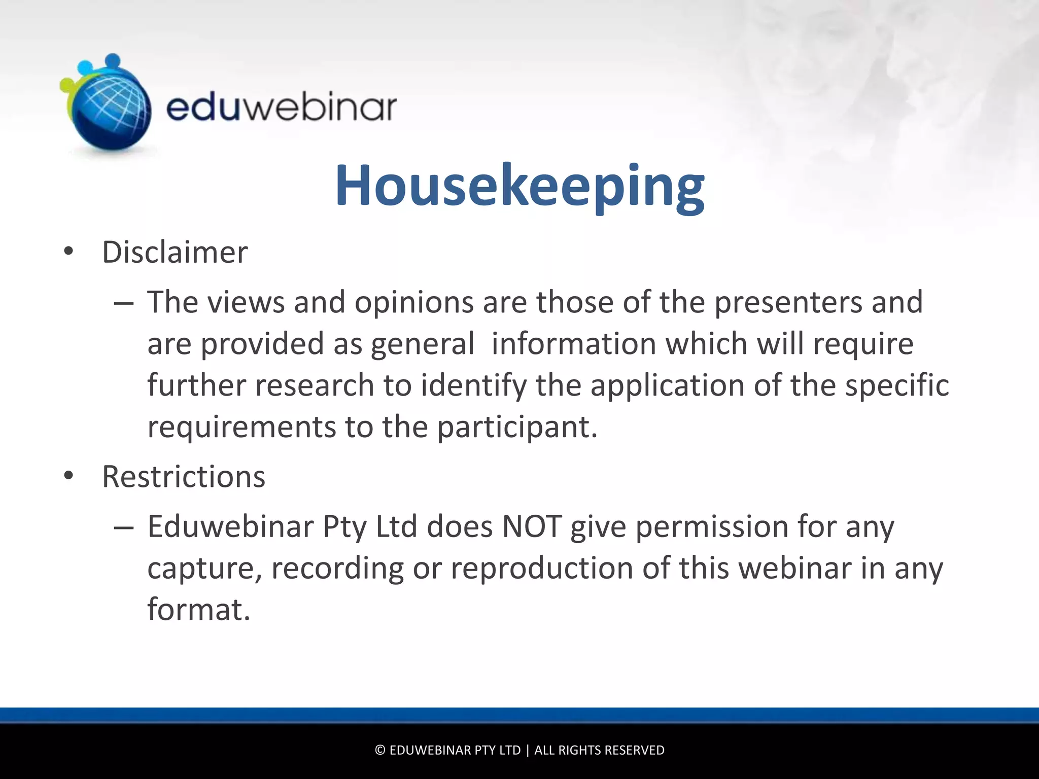Housekeeping
• Disclaimer
   – The views and opinions are those of the presenters and
     are provided as general information which will require
     further research to identify the application of the specific
     requirements to the participant.
• Restrictions
   – Eduwebinar Pty Ltd does NOT give permission for any
     capture, recording or reproduction of this webinar in any
     format.


                      © EDUWEBINAR PTY LTD | ALL RIGHTS RESERVED
 