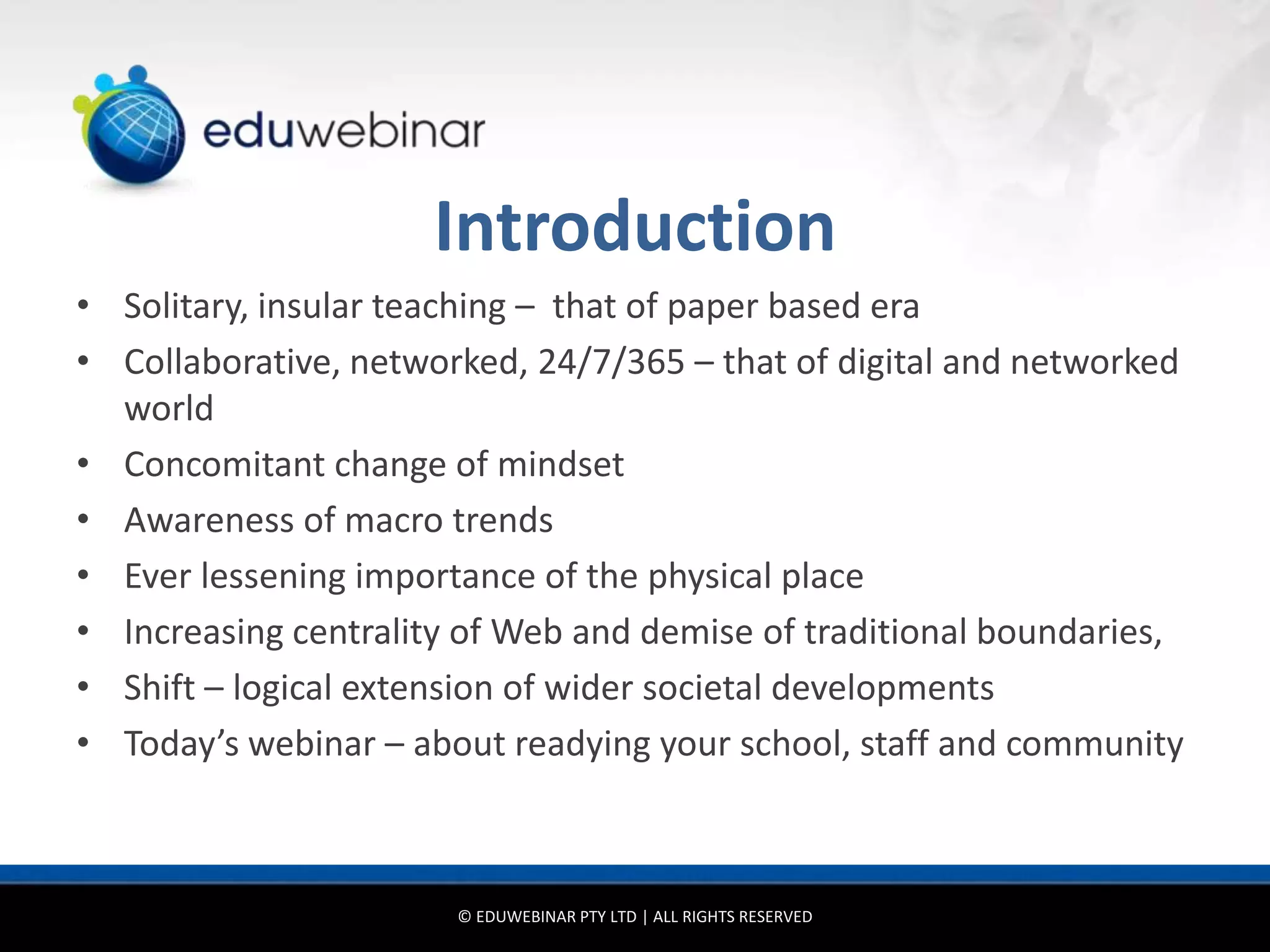 Introduction
• Solitary, insular teaching – that of paper based era
• Collaborative, networked, 24/7/365 – that of digital and networked
  world
• Concomitant change of mindset
• Awareness of macro trends
• Ever lessening importance of the physical place
• Increasing centrality of Web and demise of traditional boundaries,
• Shift – logical extension of wider societal developments
• Today’s webinar – about readying your school, staff and community



                       © EDUWEBINAR PTY LTD | ALL RIGHTS RESERVED
 