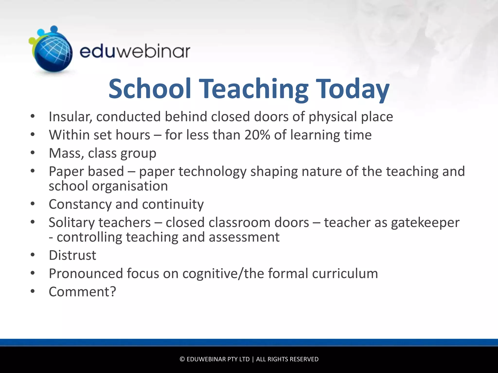 School Teaching Today
•   Insular, conducted behind closed doors of physical place
•   Within set hours – for less than 20% of learning time
•   Mass, class group
•   Paper based – paper technology shaping nature of the teaching and
    school organisation
•   Constancy and continuity
•   Solitary teachers – closed classroom doors – teacher as gatekeeper
    - controlling teaching and assessment
•   Distrust
•   Pronounced focus on cognitive/the formal curriculum
•   Comment?



                        © EDUWEBINAR PTY LTD | ALL RIGHTS RESERVED
 