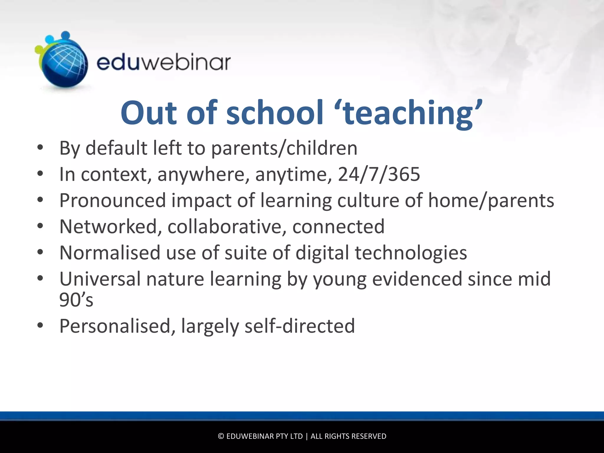 Out of school ‘teaching’
• By default left to parents/children
• In context, anywhere, anytime, 24/7/365
• Pronounced impact of learning culture of home/parents
• Networked, collaborative, connected
• Normalised use of suite of digital technologies
• Universal nature learning by young evidenced since mid
  90’s
• Personalised, largely self-directed



                   © EDUWEBINAR PTY LTD | ALL RIGHTS RESERVED
 