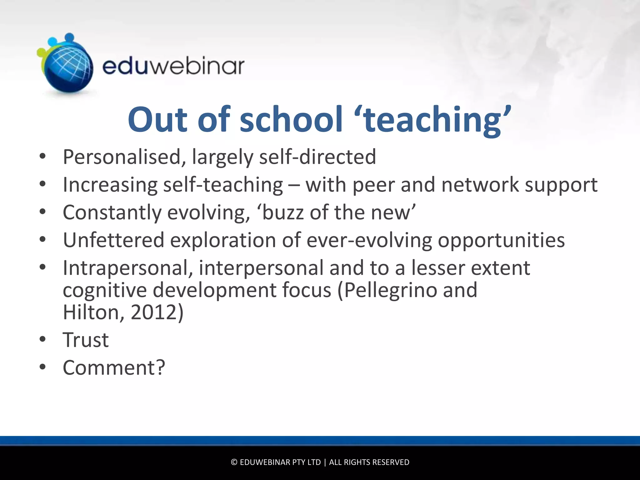 Out of school ‘teaching’
• Personalised, largely self-directed
• Increasing self-teaching – with peer and network support
• Constantly evolving, ‘buzz of the new’
• Unfettered exploration of ever-evolving opportunities
• Intrapersonal, interpersonal and to a lesser extent
  cognitive development focus (Pellegrino and
  Hilton, 2012)
• Trust
• Comment?


                   © EDUWEBINAR PTY LTD | ALL RIGHTS RESERVED
 