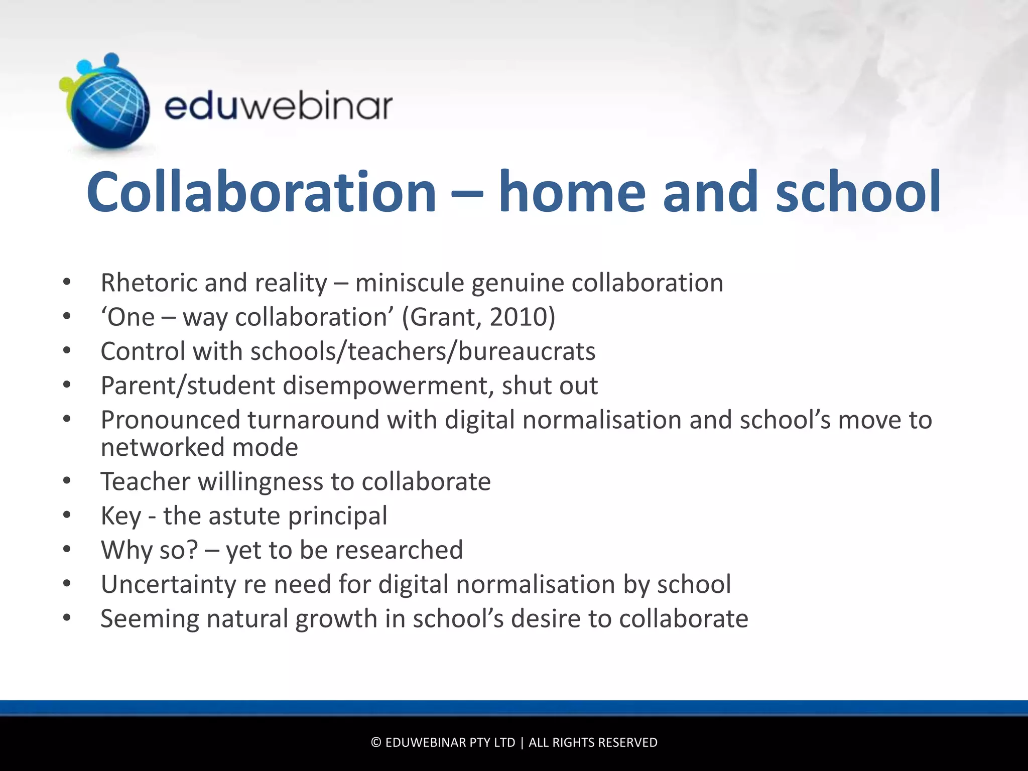 Collaboration – home and school
•   Rhetoric and reality – miniscule genuine collaboration
•   ‘One – way collaboration’ (Grant, 2010)
•   Control with schools/teachers/bureaucrats
•   Parent/student disempowerment, shut out
•   Pronounced turnaround with digital normalisation and school’s move to
    networked mode
•   Teacher willingness to collaborate
•   Key - the astute principal
•   Why so? – yet to be researched
•   Uncertainty re need for digital normalisation by school
•   Seeming natural growth in school’s desire to collaborate



                          © EDUWEBINAR PTY LTD | ALL RIGHTS RESERVED
 