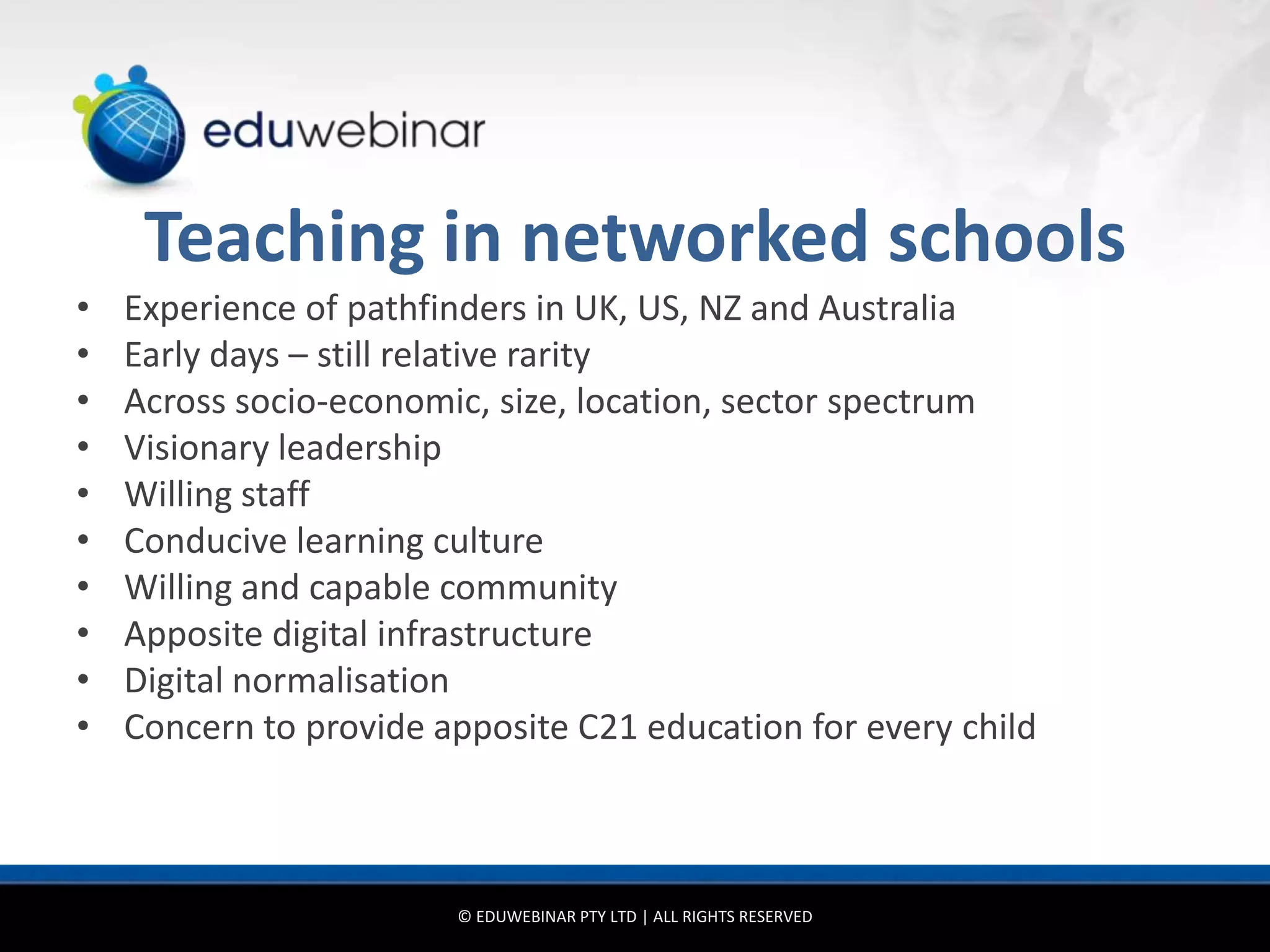 Teaching in networked schools
•   Experience of pathfinders in UK, US, NZ and Australia
•   Early days – still relative rarity
•   Across socio-economic, size, location, sector spectrum
•   Visionary leadership
•   Willing staff
•   Conducive learning culture
•   Willing and capable community
•   Apposite digital infrastructure
•   Digital normalisation
•   Concern to provide apposite C21 education for every child



                        © EDUWEBINAR PTY LTD | ALL RIGHTS RESERVED
 