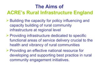 The Aims of  ACRE’s Rural Infrastructure England Building the capacity for policy influencing and capacity building of rural community infrastructure at regional level Providing infrastructure dedicated to specific functional areas of service delivery crucial to the health and vibrancy of rural communities  Providing an effective national resource for developing and supporting best practice in rural community engagement initiatives. 