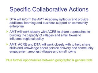Specific Collaborative Actions DTA will inform the AMT Academy syllabus and provide additional learning and business support on community enterprise AMT will work closely with ACRE to share approaches to building the capacity of villages and small towns to influence regional policy AMT, ACRE and DTA will work closely with to help share skills and knowledge about service delivery and community engagement amongst villages and small towns Plus further opportunities between geographic & generic bids 