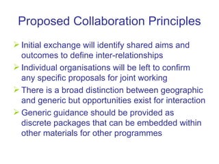Proposed Collaboration Principles Initial exchange will identify shared aims and outcomes to define inter-relationships  Individual organisations will be left to confirm any specific proposals for joint working  There is a broad distinction between geographic and generic but opportunities exist for interaction Generic guidance should be provided as discrete packages that can be embedded within other materials for other programmes 