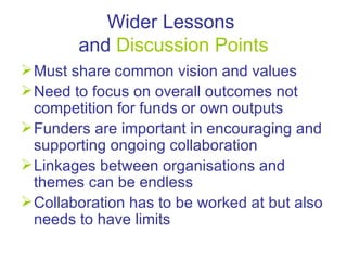 Wider Lessons  and  Discussion Points Must share common vision and values  Need to focus on overall outcomes not competition for funds or own outputs Funders are important in encouraging and supporting ongoing collaboration Linkages between organisations and themes can be endless Collaboration has to be worked at but also needs to have limits 