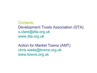 Contacts: Development Trusts Association (DTA) [email_address] www.dta.org.uk Action for Market Towns (AMT) [email_address] www.towns.org.uk 