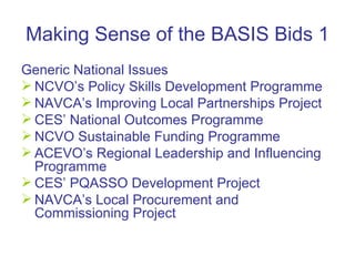 Making Sense of the BASIS Bids 1 Generic National Issues NCVO’s Policy Skills Development Programme NAVCA’s Improving Local Partnerships Project CES’ National Outcomes Programme  NCVO Sustainable Funding Programme ACEVO’s  Regional Leadership and Influencing Programme CES’ PQASSO Development Project  NAVCA’s Local Procurement and Commissioning Project 