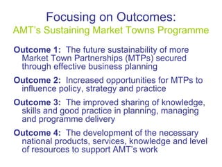 Focusing on Outcomes: AMT’s Sustaining Market Towns Programme Outcome 1:   The future sustainability of more Market Town Partnerships (MTPs) secured through effective business planning Outcome 2:   Increased opportunities for MTPs to influence policy, strategy and practice  Outcome 3:   The improved sharing of knowledge, skills and good practice in planning, managing and programme delivery Outcome 4:   The development of the necessary national products, services, knowledge and level of resources to support AMT’s work 