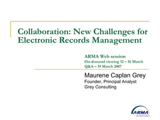 Collaboration: New Challenges for Electronic Records Management Maurene Caplan Grey Founder, Principal Analyst Grey Consulting ARMA Web session  On-demand viewing 12 – 16 March Q&A – 19 March 2007 