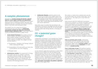 A complex phenomenon
Nowadays, the sharing economy has become a popular
label for a broad range of activities and organizations.
While it is about collaborative consumption, it is also about
alternative forms of collaborative finance, education and
production that aim to transform the social and economic
system, in line with certain ideological values.
The research set out to assess the economic,
environmental and social impact of collaborative
consumption activities that take place exclusively
between private individuals (P2P) in three broad areas of
activity, as defined by Botsman & Rogers (2010):
1.	 Access instead of property: also known as Product
Service Systems, this refers to systems based on
goods markets instead of property. They allow
people to pay for the benefit of using a product
without owning it outright. This category includes
services related to:
a)  Transportation: carpooling, ride sharing, car&park
rental, carsharing (P2P only).
b)  Accommodation: P2P room and house rental, free
accommodation and home swapping.
c)  P2P goods rental.
2.	 Redistribution markets: the redistribution of things
from where they are not needed to someone/
somewhere they are needed. The origin of this
type of market dates to 1995 with the founding
of eBay and Craigslist (local classified ads). On-
line Exchange now includes second hand markets,
donations and bartering networks.
3.	 Collaborative lifestyles: platforms allow for the
sharing and exchange of less tangible assets such
as time, skills, money, experiences or space at local
level. Examples include: food consumption groups,
time banks/skill sharing, micro tasks, garden sharing,
repair cafés, crowdfunding (donations&reward only)
and tourism experiences.
Some other types of activities that also belong to the
collaborative consumption paradigm have been excluded
from this research because they don’t fit the P2P model,
including: public bike sharing, B2B, B2C, co-housing, Co-
working ...
CC: a potential game
changer?
Collaborative consumption, as an emerging way of doing
business, promotes a new culture of access instead of
ownership. Fuelled by technologies and decentralized
networks, it is proposed to unlock wealth at the base of
the economy and create new marketplaces. However, as
alluded to earlier, many researchers find that when the
sharing economy is market-mediated, it is not really a
“sharing” economy at all; rather they prefer to name it
“access economy” (Bardhi and Eckhardt, 2012).
CC has attracted a great deal of attention in recent times.
Platforms such as Airbnb and Uber are experiencing
explosive growth, which, in turn, has led to regulatory
and political battles. At the centre of these clashes are
promoters’ claims that these new technologies will yield
utopian outcomes - empowerment of ordinary people,
efficiency, and even lower carbon footprints. While on the
other hand, its detractors speak that CC is nothing more
than “speculative consumption and platform capitalism”
(Morozov, El País, August 2015).
The reality is clearly more complex and nuanced.
So between these two extreme views, what can be
said about CC that might give a more balanced
perspective?
Some theorists hold that traditional consumption
systems are insufficient to transform the global economy
toward sustainability. In this context, Collaborative
Consumption offers new modalities that promise
incremental improvements in existing production with
benefits to society, the economy and the environment.
CC is proposed to shift the balance of power from
centralized organizations to distributed networks of
people at a time when citizens are increasingly gaining
awareness of its transformative power. In such a scenario
the CC stands as an important trend and emblem
in the new economy of collective intelligence, which
serves as the powerhouse behind changing consumption
behaviour.
From an economic point of view, Collaborative
Consumption, and the transition from ownership
to access culture, can produce positive long‐term
implications: higher rates of economic growth, higher
standards of living, increased innovation and lower
barriers to entrepreneurship.
From a social point of view, P2P platforms reinforce
renewed beliefs about the importance of community
values. Increased social interaction between people who
do not know each other is a key requirement for CC
and trust becomes a crucial value. Accordingly, social
transformation through these emerging, mostly virtual,
community exchanges and trades is an important
goal. The sense of belonging to these communities on
occasions accords users an additional sociocultural
value or social currency with the benefit that such
participation can “elevate one’s perception of the quality
of his or her community life” (Jacob et al, 2004: 43).
Collaborative Consumption: Collaboration or business? 11
02  Collaborative consumption: a new frontier? / A complex phenomenon
 