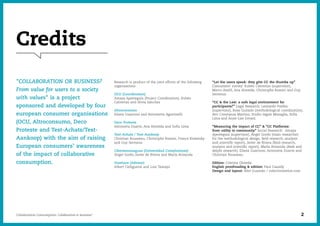 Credits
Research is product of the joint efforts of the following
organisations:
OCU (Coordination)
Amaya Apesteguía (Project Coordination), Rubén
Cabrerizo and Silvia Sánchez
Altroconsumo
Eliana Guarnoni and Antonietta Agostinelli
Deco Proteste
Antonieta Duarte, Ana Almeida and Sofía Lima
Test-Achats / Test-Aankoop
Christian Rousseau, Christophe Rossini, France Kowalsky
and Guy Sermeus
Cibersomosaguas (Universidad Complutense):
Ángel Gordo, Javier de Rivera and María Avizanda
Ouishare (Advisor)
Albert Cañigueral and Luis Tamayo
“Let the users speak: they give CC the thumbs up”
Consumers’ survey: Rubén Cabrerizo (supervisor),
Marco Anelli, Ana Almeida, Christophe Rossini and Guy
Sermeus.
“CC & the Law: a safe legal environment for
participants?” Legal Research: Leonardo Puebla
(supervisor), Rosa Guirado (methodological coordination),
Avv. Constanza Martino, Studio legale Missaglia, Sofía
Lima and Anne-Lise Evrard.
“Measuring the impact of CC” & “CC Platforms:
from utility to community” Social Research: Amaya
Apesteguía (supervisor), Ángel Gordo (main researcher
for the methodological design, field research, analysis
and scientific report), Javier de Rivera (field research,
analysis and scientific report), María Avizanda (desk and
delphi research), Eliana Guarnoni, Antonieta Duarte and
Christian Rousseau.
Edition: Cristina Olmeda
English proofreading & edition: Paul Cassidy
Design and layout: Abel Guzmán / colectivomelon.com
"COLLABORATION OR BUSINESS?
From value for users to a society
with values" is a project
sponsored and developed by four
european consumer organisations
(OCU, Altroconsumo, Deco
Proteste and Test-Achats/Test-
Aankoop) with the aim of raising
European consumers’ awareness
of the impact of collaborative
consumption.
Collaborative Consumption: Collaboration or business? 2
 