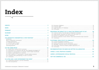 Index
CREDITS ............................................................................................................................. 2
INDEX ................................................................................................................................. 3
SUMMARY ......................................................................................................................... 4
GLOSSARY ......................................................................................................................... 7
INTRO ................................................................................................................................. 8
COLLABORATIVE CONSUMPTION: A NEW FRONTIER? .............................................. 8
Introduction ............................................................................................................................................... 8
What is collaborative consumption? ...................................................................................................... 8
A complex phenomenon ........................................................................................................................ 11
CC: a potential game changer? .............................................................................................................. 11
Or CC is not such a fair play? ................................................................................................................ 12
Evaluating platforms .............................................................................................................................. 13
LET THE USERS SPEAK .................................................................................................. 15
01.1. Results from a survey of 8,670 consumers ................................................................................. 15
01.2. Participation in CC initiatives: More than 70% of respondents had engaged in CC ........................... 16
01.3. Reasons for participating in CC initiatives: economic benefits and practicality  ............................. 25
01.4. Barriers to participation in CC initiatives ................................................................................... 26
01.5. Users' opinions on CC participation: A safe and satisfactory experience ........................................ 27
01.6. Complaints about participating in on-line CC activities ........................................................... 29
01.7. Conclusions ..................................................................................................................................... 30
CC & THE LAW: A SAFE ENVIRONMENT FOR USERS? ............................................... 31
02.1. Collaborative platforms: a two-level relationships ........................................................................ 31
02.2. Users and platforms ...................................................................................................................... 33
02.3. Prosumers' obligations ................................................................................................................... 34
02.4. Consumer rights ............................................................................................................................. 34
02.5. Legal Evaluation of CC Platforms ................................................................................................. 35
02.6. Conclusions ..................................................................................................................................... 38
MEASURING THE IMPACT OF CC: WHAT THE EXPERTS HAVE TO SAY… ............... 39
03.1. A time for metrics: The triple impact of Collaborative Consumption .............................................. 39
03.2. Delphi Results: consultation with experts on the triple impact of CC ............................................. 41
03.3. Survey of CC Platforms: Too soon for transparency  ...................................................................... 44
03.4. Results of Platforms' Survey: Economic, social, and environmental impact assessment ................ 45
03.5. Conclusions ..................................................................................................................................... 51
PLATFORMS: FROM UTILITY TO COMMUNITY ............................................................ 53
04.1. A social netnography of platforms ............................................................................................... 53
04.2. Platform performance on social dimensions .............................................................................. 54
04.3. Typologies: community, network, and transaction platforms ........................................................... 57
04.4. Case studies: illustrative examples of different approaches to CC ................................................... 60
04.5. Conclusions ..................................................................................................................................... 63
RECOMMENDATIONS FOR MORE AND BETTER COLLABORATION ........................ 64
ANNEX 1: LEGAL PROTOCOL EXAMPLE ..................................................................... 66
ANNEX 2: NETNOGRAPHIC SOCIAL PROTOCOL ....................................................... 67
NOT FOR COMMERCIAL USE ........................................................................................ 69
Collaborative Consumption: Collaboration or business? 3
 