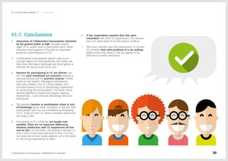 01.7. Conclusions
1.	 Awareness of Collaborative Consumption initiatives
by the general public is high. Younger people
(aged 37 or under) tend to participate more, while
education level appears to be also an important
predictor of participation in CC.
2.	 Collaborative Consumption doesn't only occur
through digital (on-line) platforms, but rather, we
have seen that peers exchange and share goods or
services off line as much as on line.
3.	 Reasons for participating in CC are diverse, but
the two most mentioned are economic (saving or
earning money) and for practical reasons (“better
suited to my needs”). Ideological motivations
were also present, but to a lesser degree, and
included reasons such as “promoting cooperation”
or “protecting the environment”. For some, social
reasons (getting to know local people, sharing
experiences…) and altruism (donating) were also
mentioned.
4.	 The greatest barriers to participation relate to lack
of knowledge about these initiatives or the fact that
some people have not yet considered participating
in CC. “Lack of trust” or “worse consumer protection”
also play a role.
5.	 Participants in CC initiatives are mostly very
satisfied. There are no important differences
between satisfaction with CC experiences off line
and on line. On this basis, the finding in section 1.4
that a fifth of non-users perceive on-line CC to be
too risky due to trust issues appears not to be based
on the actual experiences of users.
6.	 A few respondents reported that they were
unsatisfied with their CC experiences. The reasons
vary, but there seem to be few serious conflicts.
7.	 The most common way that participants in on-line
CC activities deal with problems is to do nothing.
When action was taken, it did not appear to be
effective in conflict resolution.
Collaborative Consumption: Collaboration or business? 30
02  Let the users speak / 01.7. Conclusions
 