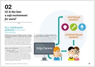 02
CC & the law:
a safe environment
for users?
02.1. Collaborative
platforms: a two-level
relationships
Collaborative consumption platforms connect a network
of providers (prosumers or professionals) with a network
of consumers. In this respect, when a user engages with
a CC platform they enter a relationship not just with the
other user but also with the platform. Platforms facilitate
transactions and reduce costs for all parties involved. To
do so, the platform must generate enough trust on both
sides of the market by creating an environment where
users (consumers, prosumers and professionals) feel safe.
As such, in this business model, there are normally two
distinct services taking place: Firstly, there is the service
provided by the platform to its users in what is known as
the upstream market, which is regulated by the European
Union's E-commerce Directive. Services in the upstream
market relate to the provision of infrastructure and
technology for the facilitation of an exchange/contract
between two parties. Apart from product/service display
and search features, such platform technology includes
features such as user profiles, virtual reputation systems,
on-line payment methods or extra on-line services (e.g.
insurance, guarantees, arbitration).
The second service is normally provided by the
prosumer/professional provider, and while always
arranged on line it can be carried out either off
line (sharing a car, renting an apartment, selling
self-produced handicraft, micro tasks, etc.), or on-
line (crowdfunding, online time banks, etc).
Collaborative Consumption: Collaboration or business? 31
 