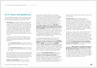 02.2. Users and platforms
In the relationship between users and platforms, there
are three aspects that have to be carefully considered:
privacy, legal responsibilities and economic terms.
-- Privacy issues: The digital economy is largely based
on a model that tracks users' activity as they visit
websites and use on-line services. The data collected
is often sold to other networks or third parties. A lot
of this trading takes place without users’ knowledge
or consent. Collaborative consumption platforms
increase the risks associated with on-line tracking,
as users contract off-line services or buy goods via
these platforms. Access to sensitive data, such as a
user's location, without their knowledge raises serious
concerns.
In this sense, all the platforms operating in or to
European countries must at least comply with the
corresponding national legislation, and European
regulations:
-- The E-commerce Directive or Directive 2000/31/
CE, issued by the European Parliament on June 8th,
2000.
-- The Data Protection Directive or Directive 95/46/
CE issued by the European Parliament on October
24th, 1995.
These regulations require that digital platforms seek
the explicit consent of users prior to collecting their
data or trading them with third parties. Also, clear
detailed information about a platform's cookie policy
has to be provided upon entering the website.
-- Platforms' responsibilities are one of the most
relevant issues for the users. In some cases, the
intermediary platform might be very strongly
involved in the marketing, contracting or delivery of
an off-line service, yet some waive all responsibility
for the safety, quality and fairness of that service.
Quite often, platforms publish a clause on their
websites, in the general conditions of service, which
exonerates them from any responsibility. This
highlights the importance of analysing each sector
or business model to establish the real role of
intermediary platforms in service provision and to
determine platforms' legal obligations to consumers
and to prosumers. Indicators that a platform isn't
just an intermediary, and that it might have certain
responsibility for the service it offers, include: issuing
of invoices for the service provided; involvement
in setting prices; establishing the conditions of the
exchange between two peers; and/or establishing the
conditions of the cancellation policy.
In a P2P relationship, platforms cannot be held
responsible for content published by users (E.g.
inaccurate product information) and have no legal
obligation to verify or supervise such content before
they are posted. However, they must promptly
remove or block any content if it is reported by users
as false, illegal or contrary to the rights or property of
a person. Platforms should also try to avoid posting
misleading information about products. They can also
allow consumers to verify products before buying
them, in order to increase trust and avoid fraud.
In order to cover possible damages related to the
services they intermediate, some platforms offer
insurance or other additional warranties. For
instance Airbnb includes an 800,000 Euro guarantee
for hosts (prosumers) to cover any damage to their
property. In May 2015 BlaBlaCar announced the
launch of a partnership with AXA to provide its users
(consumers and prosumers) with free additional
insurance cover (initially only available in France, the
UK and Spain).
-- Economic terms. Most platforms charge a
commission for acting as intermediaries in the
provision of a product/service between a consumer
and provider (prosumer or professional). The amount
is normally fixed as a percentage of the cost of the
service, which in some cases reaches as high as 20%.
Sometimes a fixed fee is charged for a fixed period
of time. There are also platforms that only charge
professional providers while permitting consumers or
prosumers to use the platform for free.
If payment is made on line, platforms should provide
safe payment methods such as secure payment
gateways or Paypal. Additionally, if platforms charge
for their services, they must issue an invoice, so that
incomes can be tracked and taxed according to tax
legislation. On the other hand, they cannot be asked
to issue invoices for services provided off line, as they
are offered by prosumers and not by the platform
itself. In a transaction between private individuals
invoices are not required (i.e. where neither party is
operating as a professional, see above).
In terms of rights related of the withdrawal from an
agreement to complete an exchange or cancelling
the reservation of a service, such conditions must
be agreed between individual users if they are peers
(i.e. consumers or prosumers). Some platforms apply
a 14-day withdrawal/cancellation rule as in regular
e-commerce businesses, while others do not recognize
this right or apply a penalty. Other platforms allow
cancellation at any time without costs.
Collaborative Consumption: Collaboration or business? 33
02  CC & the law: a safe environment for users? / 02.2. Users and platforms
 