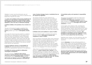 Wijdelen). In some cases the information was not
available in the language of the country of operation (E.g.
Bewelcome, Freecycle, So Crowd)
The terms and conditions of the service provided by the
platform are a key element to determining the rights
and obligations between the parties, so they should be
displayed in clear and easy to understand language.
c) Platform liability in the provision of an e-service to a
user
This part of the protocol sought to establish if the
platforms assumed responsibility for the electronic
service provided, e.g. in case of interruptions, viruses,
etc.
Once again the results vary from platform to platform:
some assume no responsibility for the quality of the
electronic service (E.g. Blablacar, Airbnb, Homeaway),
others limit their liability strictly to what is required
by appropriate legislation. Some others retain the right
to alter the page, to suspend or discontinue the service
partially or completely. Segundamano limits its economic
responsibility for such incidents to the amount received
by the user for the transaction.
In general platforms assume no responsibility for
e-services. We think that platforms should at least
assume the responsibilities stipulated in the regulations.
d) Liability for services provided in collaborative
consumption marketplaces
This part evaluates if platforms fulfil national
regulations regarding sharing-economy marketplaces
(if established), and if transaction safety is assured.
Additionally, we examined if platforms added value to
their services by offering insurance or warranties (in
cases of serious damages, fraud, or vandalism) that are
not required by legislation.
The research showed that some platforms (E.g.
Homeexchange, Topazz, Nolotiro) do not provide any
information on these matters, while others transfer
all responsibility to the user (E.g. La colmena que dice
sí, Etecé, Ulule). On the other hand, some platforms
offer additional insurance or guarantees as a benefit or
added value for users (E.g. Blablacar -only available in
France and Spain-, Airbnb -not in Portugal at the time
of the research-, Gudog). Others (E.g. Etecé, Trip4Real)
offer guaranteed satisfaction: if the service is not up to
expectations, the consumer can claim their money back.
e) Website terms and conditions in cases of conflict
Here the research sought to establish if the platform
provided complete information on policies and
complaints in cases of conflict.
Only one platform (Creciclando) offers equity arbitration.
Some others refer to national legislation in the country
of operation (E.g. Homeaway, Segundamano) or their
country of origin (Ulule applies French law and
jurisdiction). Airbnb intermediates but does not apply
national consumer legislation. Finally, some platforms
provide no information on this issue or the information
was not in the language of the country of operation.
When there is a conflict between the user and the
platform, to protect national users' interests, claims
should be resolved in accordance with the national law
and disputes brought to national courts or arbitrators. A
conflict resolution procedure with time guidelines should
be available to users. In case of a conflict between
users, the platform should play an active role; offering
mediation in conflicts is a plus for users.
f) Cancellation policy and reputation & responsibility
levels
The protocol was designed to find out if there was a
cancellation procedure and if the consequences of
cancellation were adequately explained to platform
users, as well as if a complaints contact details or forms
existed and if the platform encourages users to write
comments or reviews.
In this regard, some platforms offer comprehensive
information about cancellation policy (E.g. Blablacar,
Airbnb, Homeaway), however, some platforms don't allow
cancellation (E.g. Zero, Baratto Matto) and others simply
do not provide any information at all (E.g. Nolotiro).
According to consumer protection regulation, the
possibility of cancellation must be recognized at least
in relation to the intermediary (the platform). A contact
form or a contact address must also be provided.
Regarding users' reviews, not all the platforms offer this
feature, but it is a plus for users and for a platform's
reputation.
Overall, Homeaway is the best performing platform in
terms of legal criteria in the four participanting countries,
because of the quality and completeness of information
it provides about data protection, cookies, legal company
information, terms and conditions, applicable law and
jurisdiction in terms of guarantees. Airbnb also stands out.
The best-rated national platforms in each country are:
Manzanas usadas, Socialcar and Segundamano (Spain);
Gnammo (Italy); Mymicroinvest and Crowdin (Belgium),
and PPL (Portugal).
Collaborative Consumption: Collaboration or business? 37
02  CC & the law: a safe environment for users? / 02.5. Legal Evaluation of CC Platforms
 