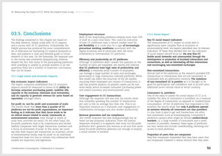 03.5. Conclusions
The findings presented in this chapter are based on
the desk research, Delphi study with 33 CC experts,
and a survey with 26 CC platforms. Undoubtedly, the
Delphi process has produced the most comprehensive
set of indicators for evaluating CC impacts produced to
date, and presents a clear and detailed guide to future
research in this area. On the downside, the response rate
to the survey was somewhat disappointing, however,
despite the fact that many of the participating platforms
were unwilling or unable to provide answers to all the
questions there are a number of important conclusions
that can be drawn:
3.5.1 Legal status and economic impacts
Key economic impact indicators:
The expert consensus established that CC economic
impacts should be measured in terms of its ability to:
increase consumer purchasing power; mobilize idle
capacity in the economy; stimulate local economies;
and its capacity to generate revenue for users based on
reputation; amongst others.
For-profit vs. not-for profit and economies of scale:
The results show that more than a quarter of CC
platforms are not-for-profit organisations, an important
finding as it indicates that their focus tends to be
on ethical issues related to social, community or
environmental outcomes, even though in terms of
scale their activities are small. On the other hand, the
for-profit platforms tend to be corporations and limited
liability companies with larger transaction numbers and
a focus on economies of scale. In this sense, we could
say that their impact per transaction on economic, social
or environmental issues may be small on an individual
transaction basis but due to volume very substantial. Both
models are important and legitimate.
Employment structure:
Most of the responding platforms employ more than 50%
of staff on a part-time basis. This could be indicative
of how CC platforms meet a labour market need for
job flexibility or it could also be a sign of increasingly
precarious working conditions associated with the
digital economy, and in particular with the more
established or international CC platforms.
Efficiency and productivity on CC platforms:
Although 10 platforms didn't answer the question on the
number of users per employee, the results still indicate
that CC platforms have high rates of productivity and
efficiency; a relatively small number of employees
can manage a large number of users and exchanges,
particularly in large transaction oriented platforms. While
this model can affect the structure of the job market,
requiring fewer employees per volume of transactions, it
also has positive impacts, as people's needs can be met
more easily, which increases consumer purchasing power
and lowers economic and environmental costs.
User engagement in CC transactions:
Although the response rate was low, the results show
that relatively speaking the number of transactions
per user is low, on average less than one. This is an
important measure as it evaluates user engagement in
collaborative exchanges and also worker productivity.
Revenue generation and tax compliance:
The overall response rate was disappointingly low, as
these are key economic indicators. From the limited
responses received, it is apparent that most not-for-profit
platforms don't generate any revenue at all and that some
small for-profit platforms generate just enough to employ
a small number of workers.
3.5.2. Social impact
Key CC social impact indicators:
The measurement of CC impact at social level is
significantly more complex than at economic or
environmental level; the experts identified over 20 relevant
indicators. Of these they decided that the top indicators
of social impact should focus on: the way that CC
builds social networks and communities through the
development or promotion of localised interactions and
connections, as well as stimulating off-line interactions
and encouraging non-monetized exchanges.
Non-monetized transactions:
Almost half of the platforms in the research provided P2P
transactions or interactions that are not monetized, or
monetized with an alternative currency. The existence
of non-monetized CC is positive as it is thought to be
good for participants' self-confidence and to accord users
additional socio-cultural value or social currency.
Consumers vs. providers:
One of the ways to assess the social impact of CC is to
consider the ratio of consumers to providers, as a measure
of the degree of 'community' as opposed to 'unidirectional
consumption'. Of the 18 platforms that responded to the
question the results show that only 4 platforms operate
as systems whereby all consumers are also providers,
i.e. you have to give to get and transactions are often
non-monetized, such as homeswapping. Conversely 8
platforms operate what might be termed unidirectional
markets, i.e. a large number of consumers and a small
number of providers. However, these types of platforms
are very varied and include crowdfunding, bartering and
access-to-land platforms.
Proportion of users that are companies:
Very few companies responded that they have users that
are companies, however it seems obvious that they exist.
Collaborative Consumption: Collaboration or business? 51
03  Measuring the impact of CC: What the experts have to say… / 03.5. Conclusions
 