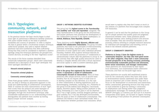 04.3. Typologies:
community, network, and
transaction platforms
In the previous section the basic results began to shed
some light on performance differences between platforms
with some notable trends on the basis of platform
modalities and country of operation. In order to explore
the data in greater detail a multivariate analytic technique,
called factor analysis, was used to explore whether
platforms had inter-correlations that were sufficiently
strong that they could be considered to represent a distinct
typology. Using this technique platforms are grouped into
clusters (factors), according to the their "regression scores".
The results of the factor analysis identified three
statistically independent groups1
, which were subjectively
validated and a description of each "type" developed. The
three typologies identified are:
-- Network oriented platforms
-- Transaction oriented platforms
-- Community oriented platforms
These three groups exhibit consistent characteristics
that can help to develop an alternative approach to the
study and understanding of Collaborative Consumption.
Table 32 outlines the main characteristics of each "type",
their scores from the protocol and some examples of
representative platforms. The development of these
typologies, through this multivariate technique, adds
considerable sophistication to our understanding of what
distinguishes one platform from another by moving
beyond simple 'sectoral' analysis.
1/  Using Bartlett Test (> 0.5) and the Kaiser-Meyer-Olkin test
GROUP 1: NETWORK ORIENTED PLATFORMS
This group had the highest scores in the 'functionality
and usability' and 'trust and reputation' categories. The
main representatives of this group are the international,
well-known platforms that pioneered the development of
the Collaborative Economy in the digital marketplace, i.e.
Airbnb, Blablacar, Time Republik, Eatwith.
These platforms enable highly dynamic, efficient and
reliable P2P collaborative interactions. The group includes
platforms that build on the principles of interconnectivity,
individual networking, reputation as a new currency,
promotion of social capital and users’ individual personal
branding. However, their superior technical features do
not necessarily involve the promotion of “collaborative or
communitarian culture” (like the platforms in Group 3). On
the contrary, they offer high quality resources for users to
develop a complex identity and build a virtual reputation
and social capital in order to achieve individual goals.
GROUP 2: TRANSACTION ORIENTED
This is the group that registered the lowest overall
scores. It represents a model of Collaborative
Consumption focused on transactions. Many of these
platforms offer simple services, such as second hand
markets, that do not require users to build trust or
to develop complex on-line identities, as is the case
in other collaborative or sharing experiences (such as
homeswapping, timebanks, carsharing, etc.). Platforms in
this group include Iederen Ruilt (Belgium), Creciclando
(Spain), Amovens (Spain). Taking another platform in this
group, Homeaway, as a case in point it can be observed
that it has a high quality, carefully designed platform, with
good usability, but, it has less developed functionalities
from the point of view of Collaborative Consumption. This
platform still follows a more centralized model, with a
clear distinction between providers and consumers, which
would seem to explain why they don't invest as much in
the creation of a platform that encourages more complex
P2P interaction.
In general it can be said that the platforms in this Group
opt for simple systems that enable quick and pragmatic
interactions between users. These platforms permit
exchanges between users, making products and services
more accessible. They also introduce dynamism to the
economy, without investing in complex technical resources
for individual self-management and branding, such as
those in the network oriented platforms.
GROUP 3: COMMUNITY ORIENTED
Platforms in Group 3 have the highest scores in
'community footprint', but they also have good scores
in the other categories. They have a more community-
focused perspective of the sharing economy, promoting
environmentally sustainable practices and awareness,
better social connections, and stronger communities.
These platforms are characterised by their hyper/
local orientation, non-monetization and/or alternative
currencies, and their not-for-profit legal status.
These platforms are usually well-established projects
built for the community and/or they have clear social
or environmental mission statements that make these
issues an important part of their identity.. They tend to
focus on the development of connections and interactions
within communities, generating services that help social
or local initiatives to grow by creating a community
of collaboration and sharing rather than pragmatic
individualistic exchanges. For example, projects such as
WWOFF (Portugal), La Colmena que dice que Sí or Huertos
Compartidos (both Spain), are focused on organic farming
or the growing of food produce for personal consumption.
Collaborative Consumption: Collaboration or business? 57
03  Platforms: From utility to community / 04.3. Typologies: community, network, and transaction platforms
 