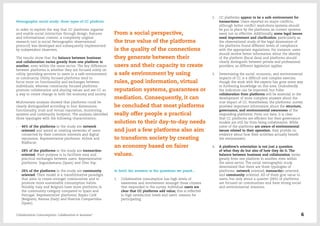 Netnographic social study: three types of CC platform
In order to explore the way that CC platforms organise
and enable social interaction through design, features
and informational content, a completely original
research tool (a social Netnographic observational
protocol) was developed and subsequently implemented
by independent observers.
The results show that the balance between business
and collaboration varies greatly from one platform to
another, even within the same sector. The key difference
between platforms is whether they are focused solely on
utility (providing services to users in a safe environment)
or community. Utility focused platforms tend to
focus more on functionality and exchanges between
individuals, whereas community focused platforms
promote collaboration and sharing values and see CC as
a way to create change in both the economy and society.
Multivariate analysis showed that platforms could be
clearly distinguished according to four dimensions:
functionality, trust and virtual reputation, monitoring
systems and community footprint. The analysis identified
three typologies with the following characteristics:
-- 46% of the platforms in the study are network
oriented and aimed at creating networks of users
connected by their common interests and digital
reputation. Representative platforms: Airbnb and
BlaBlacar.
-- 28% of the platforms in the study are transaction
oriented; their purpose is to facilitate easy and
practical exchanges between users. Representative
platforms: Segundamano (Spain) and Uber Pop.
-- 26% of the platforms in the study are community
oriented. Their model is a transformative paradigm
that aims to create stronger communities and to
promote more sustainable consumption habits.
Notably, Italy and Belgium have more platforms in
the community category compared to Spain and
Portugal. Representative platforms: Repair Café
(Belgium), Reoose (Italy) and Huertos Compartidos
(Spain).
From a social perspective,
the true value of the platforms
is the quality of the connections
they generate between their
users and their capacity to create
a safe environment by using
rules, good information, virtual
reputation systems, guarantees or
mediation. Consequently, it can
be concluded that most platforms
really offer people a practical
solution to their day-to-day needs
and just a few platforms also aim
to transform society by creating
an economy based on fairer
values.
In brief, the answers to the questions we posed…
1.	 Collaborative consumption has high levels of
awareness and involvement amongst those citizens
that responded to the survey. Individual users are
clear that CC platforms add value; this is reflected
in high satisfaction levels and users’ reasons for
participating.
2.	 CC platforms appear to be a safe environment for
transactions. Users reported no major conflicts,
although better conflict resolutions systems should
be put in place by the platforms, as current systems
seem not so effective. Additionally, some legal issues
need improvement and clarification, particularly as
the observational study of the legal dimensions of
the platforms found different levels of compliance
with the appropriate regulations. For instance, users
should receive better information about the identity
of the platform (fiscal data) and platforms should
clearly distinguish between private and professional
providers, as different legislation applies.
3.	 Determining the social, economic, and environmental
impacts of CC is a difficult and complex exercise,
though the work with the experts has gone some way
to furthering knowledge on this area. Undoubtedly
the indicators can be improved, but fuller
collaboration from platforms will be essential to the
development of more complete answers about the
true impact of CC. Nonetheless, the platforms’ survey
provided important information about the structure,
governance, and environmental awareness of the
responding platforms. From our data, it is clear
that CC platforms are efficient but their governance
models are still far from being collaborative. While
some of the platforms are aware of environmental
issues related to their operation, they provide no
evidence about how their activities actually benefit
the environment.
4.	 A platform’s orientation is not just a question
of what they do but also of how they do it. The
balance between business and collaboration varies
greatly from one platform to another, even within
the same sector. The social netnographic study
determined that there are three typologies of
platforms: network oriented, transaction oriented,
and community oriented. All of them give value to
users, but only about a quarter (26%) of platforms
are focused on communities and have strong social
and environmental missions.
Collaborative Consumption: Collaboration or business? 6
 