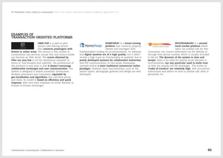 EXAMPLES OF
TRANSACTION ORIENTED PLATFORMS
UBER POP is a peer-to-peer
instant ride-sharing service
that connects passengers with
drivers in urban areas. The service is very similar to
conventional taxi services, except that any licence holder
can become an Uber driver. The scores obtained by
Uber are very low in all the dimensions assessed. In
terms of 'functionality and usability', the architecture of
the platform is very poor in that it doesn't encourage
collaborative exchanges and user communication. The
system is designed to enable automatic interactions
between prosumers and consumers, regulated by
geo-localization and algorithms that calculate prices
and times. Its model is based on efficiency and quick
response, with very little emphasis on social features or
human-to-human exchanges.
HOMEAWAY is a house-renting
platform that connects property
owners and managers with
holidaymakers looking for accommodation. Its websites
and digital systems are of a high quality, but it didn't
receive a high score on 'functionality & usability' due to
poorly developed systems for collaborative interaction
and P2P communication. In this sense, Homeaway
operates within a more traditional commercial online
paradigm. However, basic functionalities, such as the
search option, photograph galleries and design are well
developed.
SEGUNDAMANO is a second-
hand market platform where
users can publish ads for free.
Consumers can contact advertisers via the website or
through their phone number, which is usually included
in the ad. The dynamic of the system is clear and
simple; there is no need for special social features or
functionalities, nor any particular need to build trust,
as they are usually one-off exchanges. The scores on
'Codes of Conduct' are relatively high, with procedures,
instructions and advice on how to publish ads, what is
permitted, etc.
Collaborative Consumption: Collaboration or business? 61
03  Platforms: From utility to community / 04.4. Case studies: illustrative examples of different approaches to CC
 