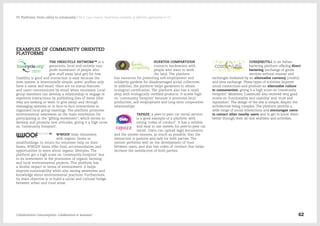 EXAMPLES OF COMMUNITY ORIENTED
PLATFORMS
THE FREECYCLE NETWORK™ is a
grassroots, local and entirely non-
profit movement of people who
give stuff away (and get) for free.
Usability is good and interaction is easy because the
sites system is intentionally simple; users' profiles only
have a name and email, there are no status features
and users communicate by email when necessary. Local
group members can develop a relationship or engage in
repetitive interactions by publishing lists of items (that
they are seeking or want to give away) and through
messaging systems or in face-to-face interactions in
organised local group meetings. The platform promotes
environmental awareness as the main motivation for
participating in the “gifting movement”, which serves to
develop and promote new attitudes, giving it a high score
on 'community footprint'.
WWOOF links volunteers
with organic farms or
smallholdings. In return for volunteer help on their
farms, WWOOF hosts offer food, accommodation and
opportunities to learn about organic lifestyles. The
platform got a high score on 'community footprint' due
to its investment in the promotion of organic farming
and local environmental projects. This platform has
a double impact in terms of environment: it helps
improve sustainability while also raising awareness and
knowledge about environmental practices. Furthermore,
its main objective is to build a social and cultural bridge
between urban and rural areas.
HUERTOS COMPARTIDOS
connects landowners with
people who want to work
the land. The platform
has resources for promoting self-employment and
solidarity gardens for disadvantaged social collectives.
In addition, the platform helps gardeners to obtain
ecological certification. The platform also has a retail
shop with ecologically certified products. It scores high
on 'community footprint' because it promotes local
production, self-employment and long-term cooperative
relationships.
TAPAZZ, a peer-to-peer car rental service,
is a good example of a platform with
strong 'codes of conduct'. It has a reliable
and easy to use system for peer-to-peer car
rental. Users can upload legal documents,
and the system ensures, as much as possible, that the
interaction is positive and safe for both parties. The
system performs well on the development of trust
between users, and also has codes of conduct that helps
increase the satisfaction of both parties.
COSE(IN)UTILI, is an Italian
bartering platform offering direct
bartering (exchange of goods
services without money) and
exchanges mediated by an alternative currency (credits)
and time exchange. These types of activities improve
social connections and promote an alternative culture
to consumerism, giving it a high score on 'community
footprint'. Moreover, CoseInutili also received very good
scores on 'functionality and usability' and 'trust and
reputation'. The design of the site is simple, despite the
architecture being complex. The platform permits a
wide range of social interactions and encourages users
to contact other nearby users and to get to know them
better through their on-line wishlists and activities.
Collaborative Consumption: Collaboration or business? 62
03  Platforms: From utility to community / 04.4. Case studies: illustrative examples of different approaches to CC
 