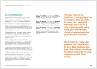 04.5. Conclusions
One of the main questions that we set out to answer
with this research was whether or not the so-called
collaborative economy really involves 'collaborative'
interaction or if it is just a new way of doing business.
Through a very thorough and methodologically rigorous
study we developed and implemented a completely
original research tool (the Netnographic protocol), which
we used to study the way that CC platforms organise and
enable social interaction through webiste design, features
and informational content.
The analysis shows that the balance between business
and collaboration varies greatly from one platform
to another, even within the same sector. A platform's
orientation is not just a question of what they do but also
of how they do it.
In Chapter 1 (Survey of Users) we noted that the
satisfaction of users of CC platforms is the same whether
they are interacting with strangers or with people they
know, so evidently most of the platforms are creating
sufficiently safe environments for transactions to occur.
The key difference between platforms is whether they are
focused solely on utility (providing services to users in a
safe environment) or community, in the sense of paradigm
change and the creation of a new economy where the
values of sharing and collaboration are important.
The multivariate analysis showed, with a high degree
of statistical confidence, that platforms could be clearly
distinguished according to their functionality, monitoring
systems, codes of conduct and community footprint.
The analysis identified three groups with the following
characteristics:
-- 46% of the platforms in the study are network
oriented, which means they are aimed at creating
networks of users connected by their common
interests and digital reputation.
-- 28% of the platforms in the study are transaction
oriented; their purpose is to facilitate easy and
practical exchanges between users. This group is
primarily based on an "offer and demand" model.
-- 26% of the platforms in the study are community
oriented. Their model is a transformative paradigm
that aims to create stronger communities and to
promote more sustainable consumption habits,
making it possible for a collaborative economy to
flourish.
The true value of the
platforms is the quality of the
connections they generate
between their users and
their capacity to create a
safe environment by using
rules, good information,
virtual reputation systems,
guarantees or mediation.
Most platforms really offer
people a practical solution
to their daily problems and
just a few of them also aim to
transform society by creating
an economy with fairer
values.
Collaborative Consumption: Collaboration or business? 63
03  Platforms: From utility to community / 04.5. Conclusions
 
