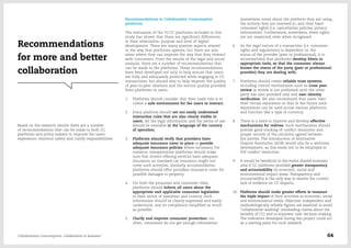 Recommendations to Collaborative Consumption
platforms
The evaluation of the 70 CC platforms included in this
study has shown that there are significant differences
in their orientation, purpose and level of digital
development. There are many positive aspects related
to the way that platforms operate, but there are also
areas where they can improve the way that they interact
with consumers. From the results of the legal and social
analysis, there are a number of recommendations that
can be made to the platforms. These recommendations
have been developed not only to help ensure that users
are fully and adequately protected while engaging in CC
transactions, but should also to help improve the quality
of peer-to-peer relations and the service quality provided
from platforms to users.
1.	 Platforms should consider that their main role is to
create a safe environment for the users to interact.
2.	 Every platform should set out easily understood
interaction rules that are also clearly visible to
users. All the legal information and the terms of use
should be available in the language of the country
of operation.
3.	 Platforms should verify that providers have
adequate insurance cover in place or provide
adequate insurance policies where necessary. For
instance, transportation platforms should make
sure that drivers offering services have adequate
insurance, as standard car insurance might not
cover such activities. Similarly, accommodation
platforms should offer providers insurance cover for
possible damages to property.
4.	 For both the prosumer and consumer roles,
platforms should inform all users about the
appropriate and applicable consumer legislation
in their sector of operation and country. Such
information should be clearly expressed and easily
understood, and its compliance simplified as much
as possible.
5.	 Clarify and improve consumer protection: too
often, consumers do not get enough information
(sometimes none) about the platform they are using,
the activity they are involved in, and their basic
consumer rights (i.e. cancellation policies, privacy
information). Furthermore, sometimes, these rights
are not respected, even when recognised.
6.	 As the legal nature of a transaction (i.e. consumer
rights and regulations) is dependent on the
status of the provider (peer or professional), it is
recommended that platforms develop filters or
appropriate tools, so that the consumer always
knows the status of the party (peer or professional
provider) they are dealing with.
7.	 Platforms should create reliable trust systems,
including control mechanisms such as cross peer
review (a review is not published until the other
party has also provided one) and user identity
verification. We also recommend that users 'own'
their virtual reputation so that in the future such
reputations can be used across various platforms
and function like a type of currency.
8.	 There is a need to improve and develop effective
mechanisms for redress. Such mechanisms should
provide good tracking of conflict resolution and
proper records of the solutions agreed between
the parties. The introduction of Alternative
Dispute Resolution (ADR) would also be a welcome
development, as this tends not to be employed in
P2P conflict resolution.
9.	 It would be beneficial to the entire shared economy
area if CC platforms provided greater transparency
and accountability on economic, social and
environmental impact areas. Transparency and
accountability is the only way to resolve the current
lack of evidence on CC impacts.
10.	 Platforms should make greater efforts to measure
the triple impact of their activities at economic, social
and environmental levels. Objective, independent and
methodologically reliable figures are essential to avoid
"collaborative-washing" (misleading claims about the
benefits of CC) and to empower user decision-making.
The indicators developed during this project could act
as a starting point for such research.
Based on the research results there are a number
of recommendations that can be made to both CC
platforms and policy makers to improve the users
experience, reinforce safety and clarify responsibilities.
Recommendations
for more and better
collaboration
Collaborative Consumption: Collaboration or business? 64
 