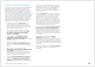 Demands to policy makers and public administration
It is important to remember that on-line P2P Collaborative
Consumption involves relationships at different levels:
between platforms and users, and also between users
themselves. Adding to the complexity of the relationships,
there is also an abundance of legislation that applies to
this area: e-commerce requirements, consumer protection
laws, civil codes, tax regulations, etc. However, our research
showed that CC activities are already being conducted in a
relatively safe environment (see Chapter 1). In this sense,
CC doesn't require extra bureaucracy and unnecessary
regulations, but it would be very beneficial if legislators
and policy makers developed a few clear principles:
1.	 Authorities should ensure market unity across
different regions and countries by introducing a
common European level framework to protect users,
where activities are provided across borders, such as
transportation and accommodation.
2.	 They should also undertake market surveillance
and promote a competitive environment to avoid
the creation of oligopolies and monopolies in
collaborative consumption.
3.	 It is necessary to clarify platforms' roles and
responsibilities: users deserve to have clear
legislation that specifies responsibility when conflicts
or problems occur.
4.	 Legislators should define the parameters that
distinguish a private and a professional activity.
Ideally, such a consensus should work at European
level.
5.	 P2P CC shouldn't be over-regulated; P2P
relationships would benefit from being deregulated
and simplified. On the other hand, in B2C
relationships, the existing consumer regulations
should be reinforced at institutional level and be
respected by professional CC providers.
6.	 Legislators should acknowledge "the prosumer" as
a new type of economic actor. They should define
simple rules delimiting tax and administrative
obligations for citizens that offer a non-professional
service on an occasional basis. There is no reason
to forbid such activities or to classify all providers
as professionals with all the related obligations.
Bureaucracy for non-professionals engaged in
collaborative consumption should be simplified as
much as possible.
7.	 Proper tax compliance is essential to counteract
unfair competition and for its positive contribution
to society. In particular, as prosumers continue to
generate micro-incomes from the services they
provide in CC (i.e. microtasks, social eating, P2P
tourism) and as stable jobs are increasingly scarce,
tax on CC activities should be 'fair'. In this sense, we
suggest that taxes and social contributions should
be calculated on an individual basis, according to
the real income earned by the prosumer.
8.	 Governments should monitor and assess the triple
impact (economic, social and environmental) of
CC in the whole economy, with comprehensive
indicators like those developed during this research,
and look to prevent rebound effects (e.g. creating
cheap hyper-consumption when the stated intention
is to reduce it).
9.	 Legislators should guarantee the right to
technological innovation even if innovation
challenges the traditional way of doing business, as
new technologies can improve efficiency in favour of
consumers. Current legislation should be reviewed to
accommodate improvements made possible through
technology.
10.	 And finally, Governments should enforce compliance
with the legal obligations that apply to all CC
participants.
Collaborative Consumption: Collaboration or business? 65
 