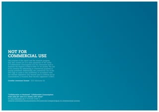 The purpose of this report and the research program
that was carried out is to raise awareness of the utility
of Collaborative Consumption (CC) for consumers and to
measure the impacts of Peer-to-Peer CC on society. The use
of its contents for advertising or commercial purposes is
strictly prohibited. Additionally, the commercial use of the
OCU logo or name is also prohibited, in accordance with
the relevant legislation (Ley General para la Defensa de los
Consumidores y Usuarios, Real Decreto Legislativo 1/2007).
Creative commons license: OCU Ediciones SA
NOT FOR
COMMERCIAL USE
"Collaboration or Business?. Collaborative Consumption:
From value for users to a society with values"
by OCU Ediciones SA is licensed under a
Creative Commons Reconocimiento-NoComercial-CompartirIgual 4.0 Internacional License.
 