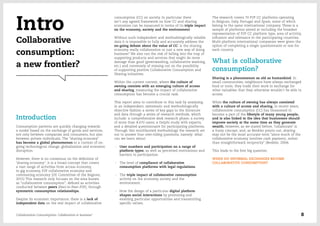 consumption (CC) on society. In particular there
isn’t any agreed framework on how CC and sharing
economies can be measured in terms of its triple impact
on the economy, society and the environment.
Without such independent and methodologically reliable
data it is impossible to fully and accurately address the
on-going debate about the value of CC: is the sharing
economy really collaboration or just a new way of doing
business? We also run the risk of falling into the trap of
supporting products and services that might do more
damage than good (greenwashing, collaborative washing,
etc.) and conversely of missing out on the possibility
of supporting positive Collaborative Consumption and
Sharing initiatives.
Within the current context, where the culture of
owning coexists with an emerging culture of access
and sharing, measuring the impact of collaborative
consumption has become a crucial task.
This report aims to contribute to this task by analysing
in an independent, systematic and methodologically
objective fashion a series of key gaps in the literature
and data through a series of research methods, which
include: a comprehensive desk research phase; a survey
of more than 8.670 users; a Delphi study with experts;
and a detailed questionnaire for participating platforms.
Through this multifaceted methodology the research set
out to answer four over-riding questions, namely: what
can we learn about:
-- User numbers and participation on a range of
platform types, as well as perceived motivations and
barriers to participation.
-- The level of compliance of collaborative
consumption platforms with legal regulations.
-- The triple impact of collaborative consumption
activity on the economy, society and the
environment.
-- How the design of a particular digital platform
shapes social interactions by promoting and
enabling particular opportunities and transmitting
specific values.
The research covers 70 P2P CC platforms operating
in Belgium, Italy, Portugal and Spain, some of which
belong to the same international company. These is a
sample of platforms aimed at including the broadest
representation of P2P CC platform type, area of activity,
influence and relevance in the participating countries.
Multi-platform international companies were given the
option of completing a single questionnaire or one for
each country.
What is collaborative
consumption?
Sharing is a phenomenon as old as humankind. In
small communities, neighbours have always exchanged
food or tools; they trade their work in exchange for
other valuables that they otherwise wouldn’t be able to
access.
While the culture of owning has always coexisted
with a culture of access and sharing, in recent years,
collaborative consumption (CC) has blossomed to
become a part of the lifestyle of many young people,
and is also linked to the idea that businesses should
improve society at the same time as they generate
wealth. However, as we stated before, ˝collaborate˝ is
a fuzzy concept, and, as Benkler points out, sharing
may not be the most accurate term “since much of the
collaborative economy involves cash payment, rather
than straightforward reciprocity” (Benkler, 2004).
This leads to the first big question:
WHEN DO INFORMAL EXCHANGES BECOME
COLLABORATIVE CONSUMPTION?
Intro
Collaborative
consumption:
a new frontier?
Introduction
Consumption patterns are quickly changing towards
a model based on the exchange of goods and services,
not only between companies and consumers, but also
between private individuals. The “sharing economy”
has become a global phenomenon in a context of on-
going technological change, globalization and economic
disruption.
However, there is no consensus on the definition of
˝sharing economy˝; it is a broad concept that covers
a vast range of activities from access economy,
to gig economy, P2P collaborative economy and
commoning economy (UE Committee of the Regions,
2015) This research only focuses on the area known
as “collaborative consumption”, defined as activities
conducted between peers (Peer-to-Peer–P2P), through
symmetric consumption relationships.
Despite its economic importance, there is a lack of
independent data on the real impact of collaborative
Collaborative Consumption: Collaboration or business? 8
 