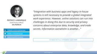 www.mikogo.com
PATRICE LAMARQUE
Chief Product Officer
eXo Platform
linkedin.com/in/plamarque
twitter.com/plamarque
www.exoplatform.com/
”Integration with business apps and legacy in-house
systems is still necessary to provide a global integrated
work experience. However, online solutions can run into
challenges in doing this due to security and privacy
concerns about enterprise data, knowledge, and trade
secrets. Information overwhelm is another…”
TO READ HIS FULL STATEMENT CLICK HERE
 