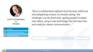 www.mikogo.com
SCOTT SCHREIMAN
CEO
Samepage
LinkedIn
twitter.com/scottschreiman
www.samepage.io/
”Once a collaborative software tool has been rolled out
and adopted by a team, it's smooth sailing. The
challenge is at the front-end—getting people to adapt
new habits, using a new technology that will save time
and make for clearer communication…”
TO READ HIS FULL STATEMENT CLICK HERE
 