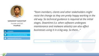 www.mikogo.com
SANDEEP KASHYAP
Founder and CEO
ProofHub
LinkedIn
twitter.com/kashyapsandeep
www.proofhub.com/
”Team members, clients and other stakeholders might
resist the change as they are pretty happy working in the
old way. So technical guidance is required at the initial
stages. Downtime (i.e. when software undergoes
maintenance and malware attacks) can also affect
businesses using it in a big way. So there…”
TO READ HIS FULL STATEMENT CLICK HERE
 