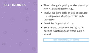 KEY FINDINGS • The challenge is getting workers to adopt
new habits and technology.
• Involve workers early on and encourage
the integration of software with daily
processes.
• Avoid the “app for that” trap.
• Security and privacy concerns; some
options exist to choose where data is
stored.
CLICK HERE TO READ ALL KEY FINDINGS
 