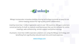 Mikogo incorporates innovative desktop sharing technology to provide an easy-to-use
online meeting solution for high-quality online collaboration.
Used by more than 1 million registered users in over 180 countries, Mikogo’s customers
consist primarily of small- to medium-sized businesses that use the software for online
meetings, web conferencing, remote support and online trainings.
At present, more than 3,000 corporate customers are using the Mikogo technology and
benefiting from significantly reduced travel time and travel expenses.
www.mikogo.com
 