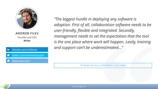 www.mikogo.com
ANDREW FILEV
Founder and CEO
Wrike
linkedin.com/in/filev/en
twitter.com/andrewsthoughts
www.wrike.com/
”The biggest hurdle in deploying any software is
adoption. First of all, collaboration software needs to be
user-friendly, flexible and integrated. Secondly,
management needs to set the expectation that the tool
is the one place where work will happen. Lastly, training
and support can’t be underestimated…”
TO READ HIS FULL STATEMENT CLICK HERE
 