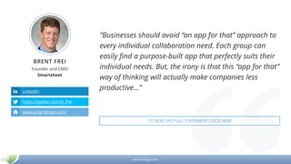 www.mikogo.com
BRENT FREI
Founder and CMO
Smartsheet
LinkedIn
https://twitter.com/b_frei
www.smartsheet.com/
”Businesses should avoid “an app for that” approach to
every individual collaboration need. Each group can
easily find a purpose-built app that perfectly suits their
individual needs. But, the irony is that this “app for that”
way of thinking will actually make companies less
productive...”
TO READ HIS FULL STATEMENT CLICK HERE
 
