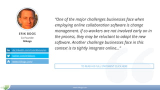 www.mikogo.com
ERIK BOOS
Co-Founder
Mikogo
de.linkedin.com/in/erikboos/en
twitter.com/erikboos
www.mikogo.com/
”One of the major challenges businesses face when
employing online collaboration software is change
management. If co-workers are not involved early on in
the process, they may be reluctant to adopt the new
software. Another challenge businesses face in this
context is to tightly integrate online…”
TO READ HIS FULL STATEMENT CLICK HERE
 