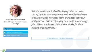 www.mikogo.com
BRIANNA DINSMORE
Senior Manager, Demand Generation
DocuSign
”Administrative control will be top of mind this year.
Lots of options and easy-to-use tools enable employees
to seek out what works for them and adopt their own
best practices instead of relying on a unified technology
plan. When employees choose what works for them
instead of considering…”LinkedIn
twitter.com/bridinsmore
www.docusign.com/
TO READ HER FULL STATEMENT CLICK HERE
 