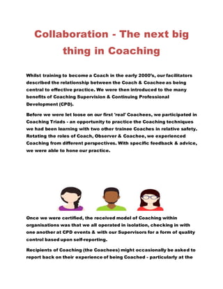 Collaboration - The next big
thing in Coaching
Whilst training to become a Coach in the early 2000’s, our facilitators
described the relationship between the Coach & Coachee as being
central to effective practice. We were then introduced to the many
benefits of Coaching Supervision & Continuing Professional
Development (CPD).
Before we were let loose on our first 'real' Coachees, we participated in
Coaching Triads - an opportunity to practice the Coaching techniques
we had been learning with two other trainee Coaches in relative safety.
Rotating the roles of Coach, Observer & Coachee, we experienced
Coaching from different perspectives. With specific feedback & advice,
we were able to hone our practice.
Once we were certified, the received model of Coaching within
organisations was that we all operated in isolation, checking in with
one another at CPD events & with our Supervisors for a form of quality
control based upon self-reporting.
Recipients of Coaching (the Coachees) might occasionally be asked to
report back on their experience of being Coached - particularly at the
 
