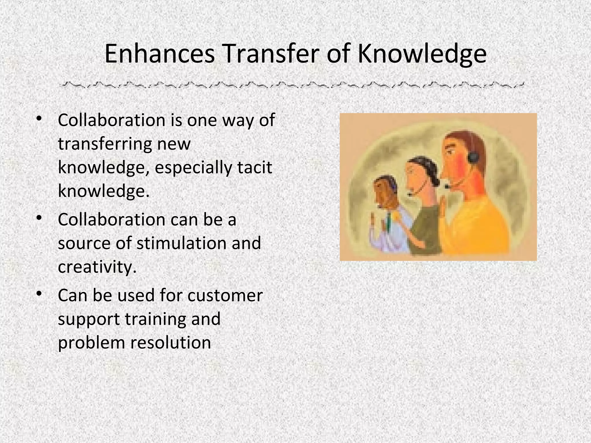 Enhances Transfer of Knowledge Collaboration is one way of transferring new knowledge, especially tacit knowledge. Collaboration can be a source of stimulation and creativity.  Can be used for customer support training and problem resolution 