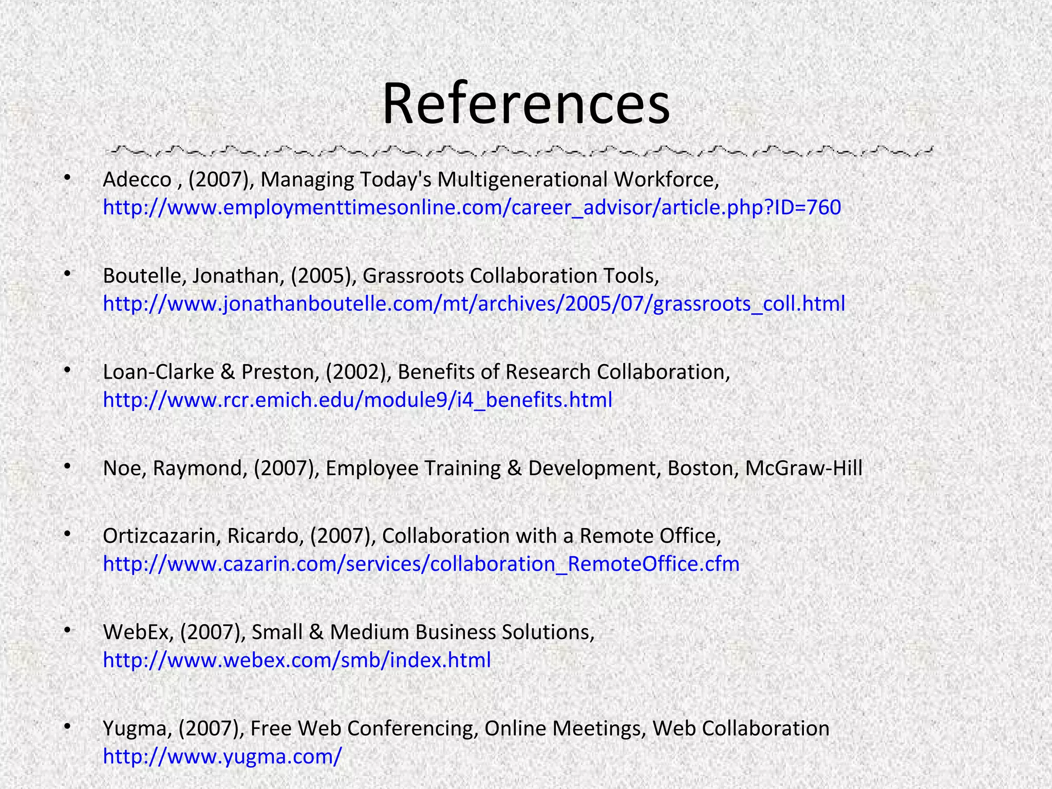 References Adecco , (2007), Managing Today's Multigenerational Workforce,  http://www.employmenttimesonline.com/career_advisor/article.php?ID=760 Boutelle, Jonathan, (2005), Grassroots Collaboration Tools,  http://www.jonathanboutelle.com/mt/archives/2005/07/grassroots_coll.html Loan-Clarke & Preston, (2002), Benefits of Research Collaboration,  http://www.rcr.emich.edu/module9/i4_benefits.html Noe, Raymond, (2007), Employee Training & Development, Boston, McGraw-Hill Ortizcazarin, Ricardo, (2007), Collaboration with a Remote Office,  http://www.cazarin.com/services/collaboration_RemoteOffice.cfm WebEx, (2007), Small & Medium Business Solutions,  http://www.webex.com/smb/index.html Yugma, (2007),  Free Web Conferencing, Online Meetings, Web Collaboration   http://www.yugma.com/ 