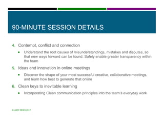 90-MINUTE SESSION DETAILS
4. Contempt, conflict and connection
 Understand the root causes of misunderstandings, mistakes and disputes, so
that new ways forward can be found. Safely enable greater transparency within
the team
5. Ideas and innovation in online meetings
 Discover the shape of your most successful creative, collaborative meetings,
and learn how best to generate that online
6. Clean keys to inevitable learning
 Incorporating Clean communication principles into the team’s everyday work
© JUDY REES 2017
 