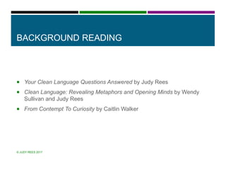 BACKGROUND READING
 Your Clean Language Questions Answered by Judy Rees
 Clean Language: Revealing Metaphors and Opening Minds by Wendy
Sullivan and Judy Rees
 From Contempt To Curiosity by Caitlin Walker
© JUDY REES 2017
 