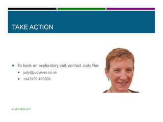 TAKE ACTION
 To book an exploratory call, contact Judy Rees
 judy@judyrees.co.uk
 +447979 495509
© JUDY REES 2017
 