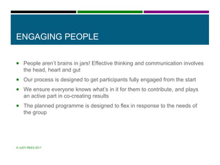 ENGAGING PEOPLE
 People aren’t brains in jars! Effective thinking and communication involves
the head, heart and gut
 Our process is designed to get participants fully engaged from the start
 We ensure everyone knows what’s in it for them to contribute, and plays
an active part in co-creating results
 The planned programme is designed to flex in response to the needs of
the group
© JUDY REES 2017
 